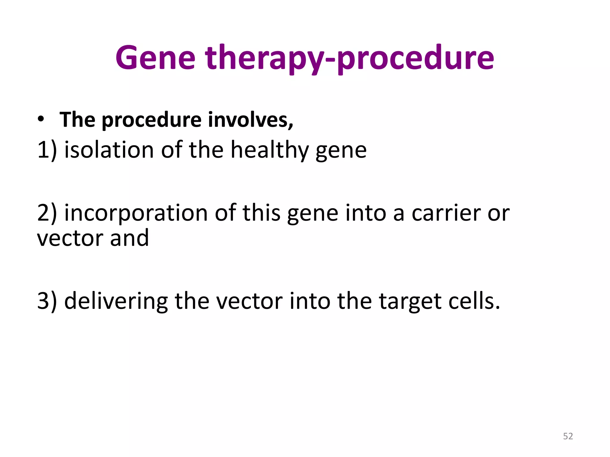 Gene therapy-procedure
• The procedure involves,

1) isolation of the healthy gene
2) incorporation of this gene into a carrier or
vector and
3) delivering the vector into the target cells.

52

 
