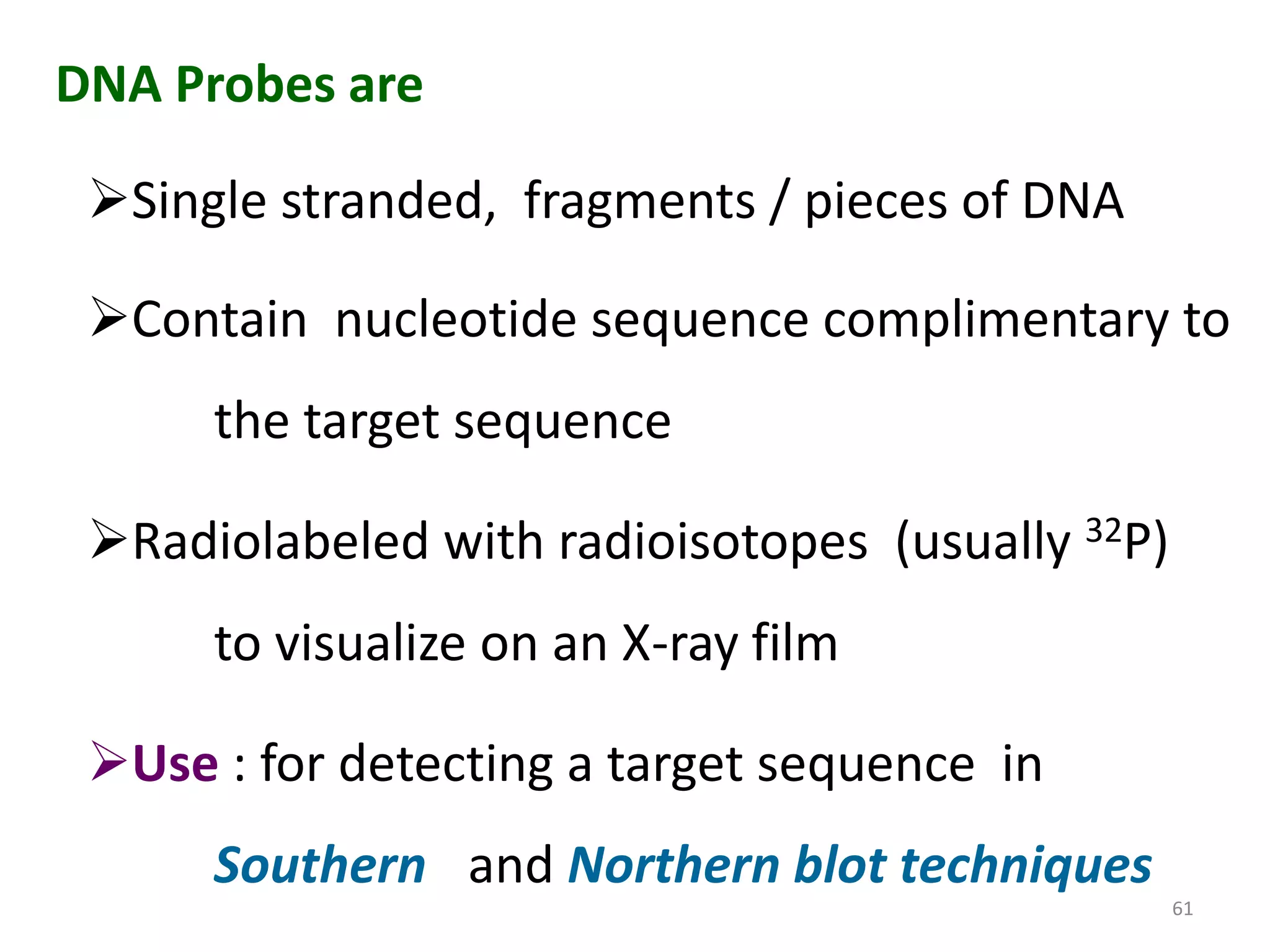 DNA Probes are
Single stranded, fragments / pieces of DNA
Contain nucleotide sequence complimentary to
the target sequence

Radiolabeled with radioisotopes (usually 32P)
to visualize on an X-ray film

Use : for detecting a target sequence in
Southern and Northern blot techniques
61

 