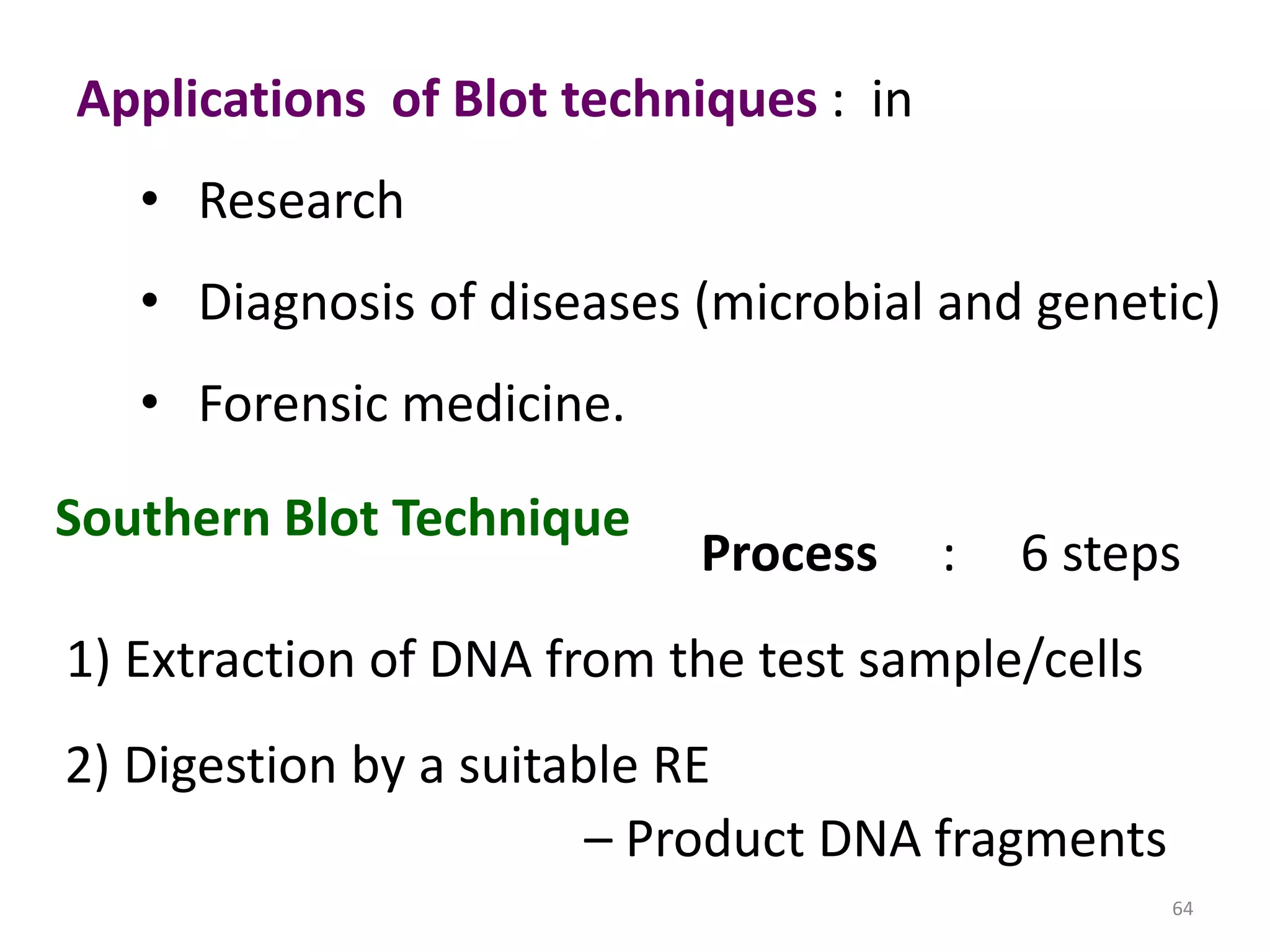Applications of Blot techniques : in
• Research

• Diagnosis of diseases (microbial and genetic)
• Forensic medicine.

Southern Blot Technique

Process

:

6 steps

1) Extraction of DNA from the test sample/cells
2) Digestion by a suitable RE
– Product DNA fragments
64

 