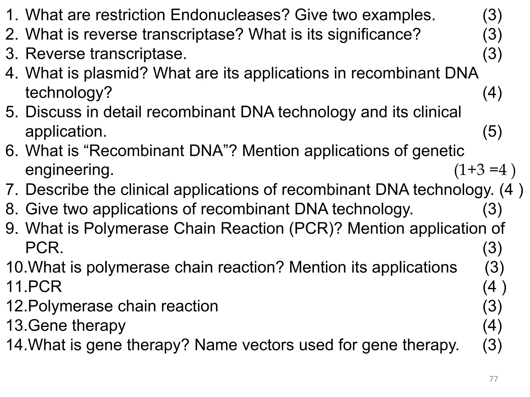 1.
2.
3.
4.

What are restriction Endonucleases? Give two examples.
(3)
What is reverse transcriptase? What is its significance?
(3)
Reverse transcriptase.
(3)
What is plasmid? What are its applications in recombinant DNA
technology?
(4)
5. Discuss in detail recombinant DNA technology and its clinical
application.
(5)
6. What is “Recombinant DNA”? Mention applications of genetic
engineering.
(1+3 =4 )
7. Describe the clinical applications of recombinant DNA technology. (4 )
8. Give two applications of recombinant DNA technology.
(3)
9. What is Polymerase Chain Reaction (PCR)? Mention application of
PCR.
(3)
10.What is polymerase chain reaction? Mention its applications
(3)
11.PCR
(4 )
12.Polymerase chain reaction
(3)
13.Gene therapy
(4)
14.What is gene therapy? Name vectors used for gene therapy. (3)
77

 