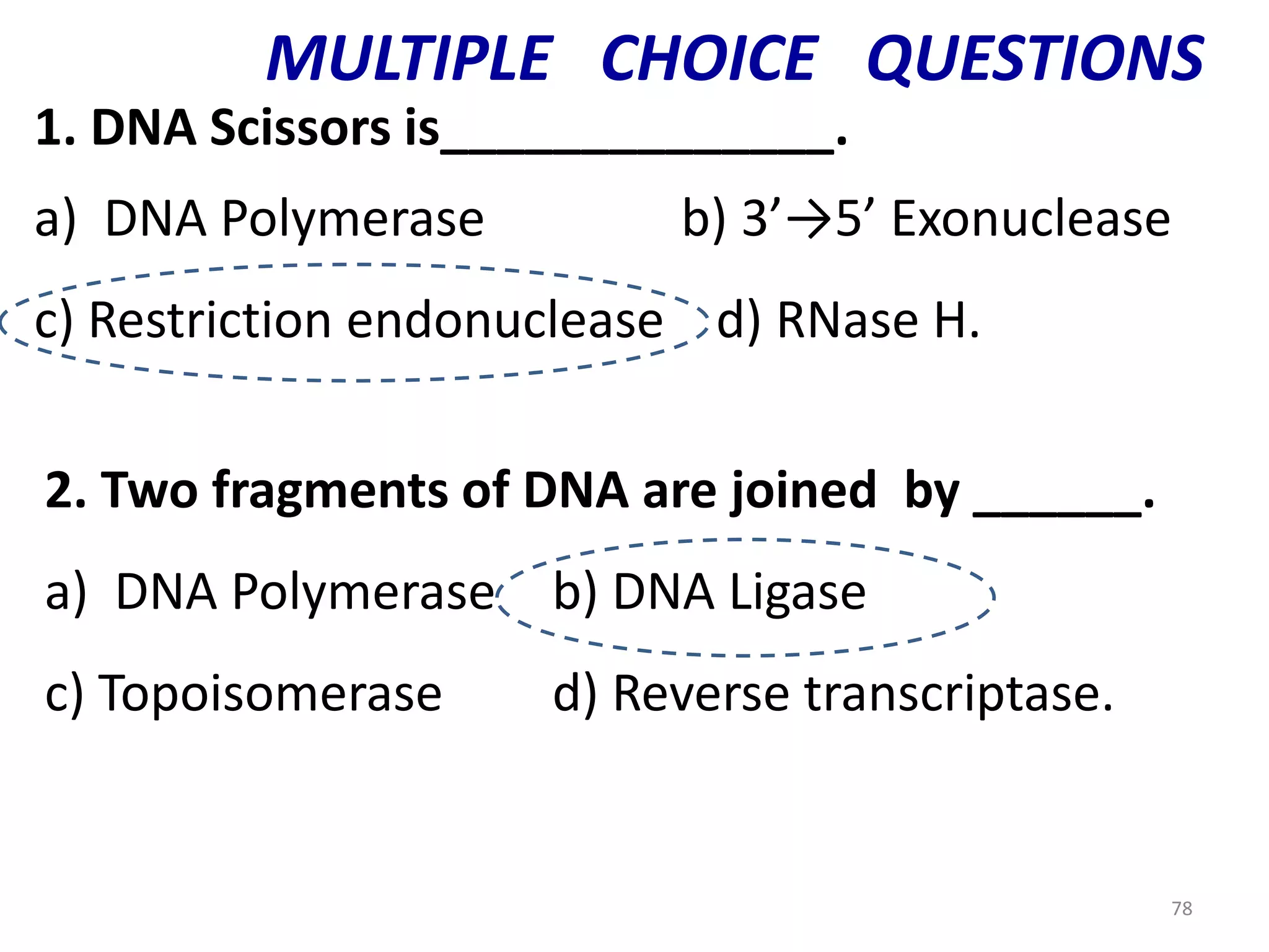 MULTIPLE CHOICE QUESTIONS
1. DNA Scissors is______________.
a) DNA Polymerase

b) 3’→5’ Exonuclease

c) Restriction endonuclease d) RNase H.
2. Two fragments of DNA are joined by ______.
a) DNA Polymerase b) DNA Ligase
c) Topoisomerase

d) Reverse transcriptase.

78

 