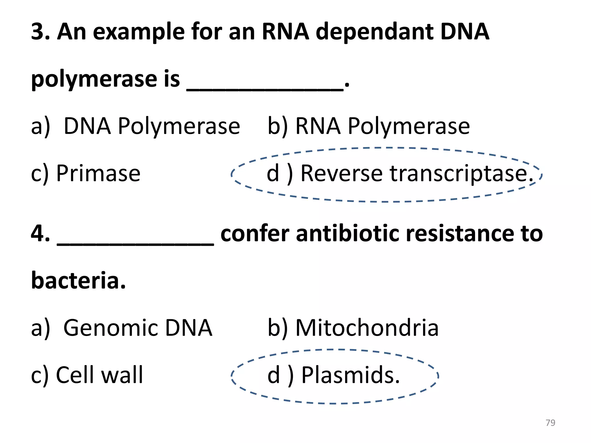 3. An example for an RNA dependant DNA
polymerase is ____________.

a) DNA Polymerase b) RNA Polymerase
c) Primase

d ) Reverse transcriptase.

4. ____________ confer antibiotic resistance to
bacteria.

a) Genomic DNA

b) Mitochondria

c) Cell wall

d ) Plasmids.
79

 