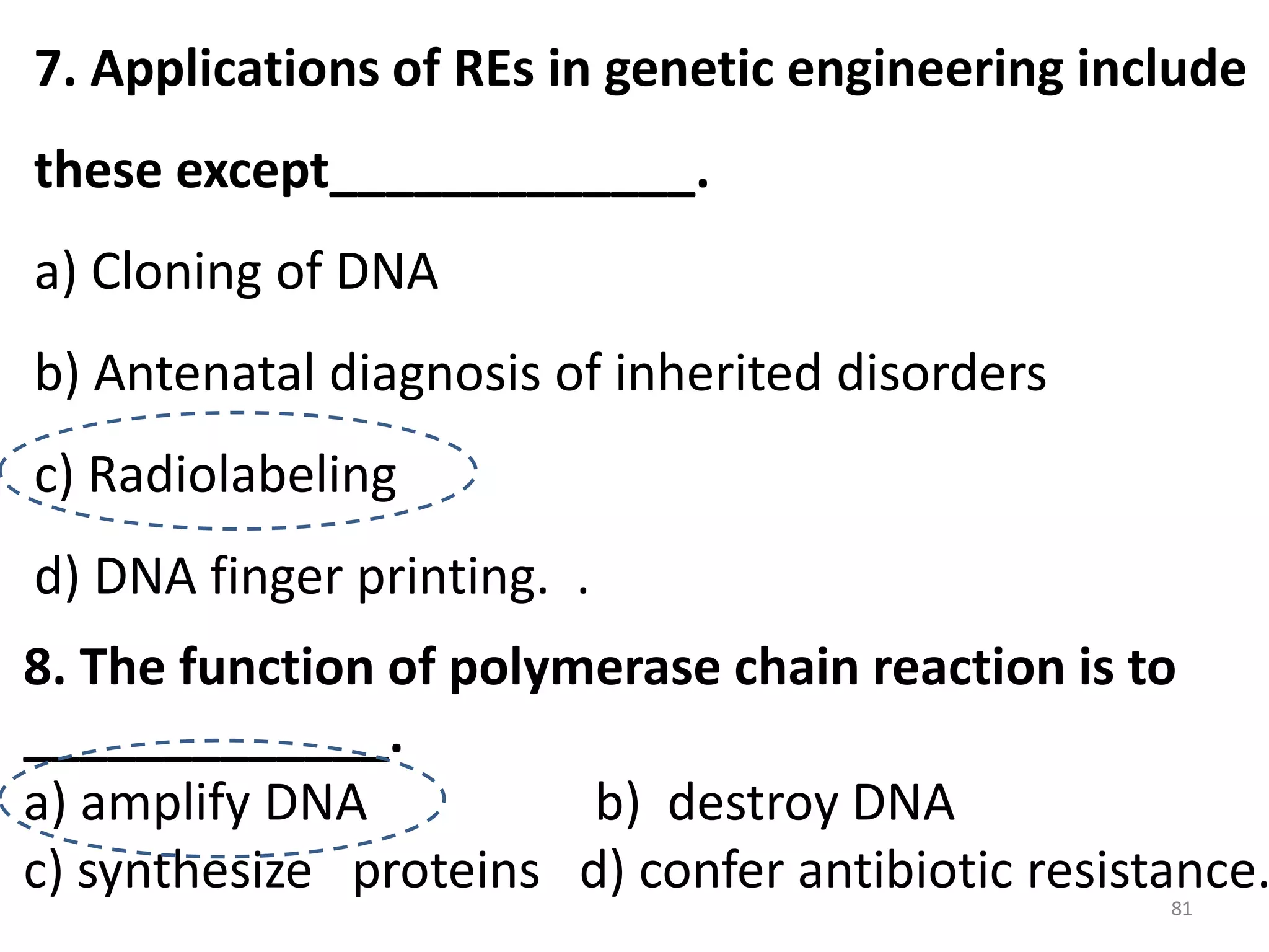 7. Applications of REs in genetic engineering include

these except_____________.
a) Cloning of DNA

b) Antenatal diagnosis of inherited disorders
c) Radiolabeling
d) DNA finger printing. .

8. The function of polymerase chain reaction is to
_____________.
a) amplify DNA
b) destroy DNA
c) synthesize proteins d) confer antibiotic resistance.
81

 