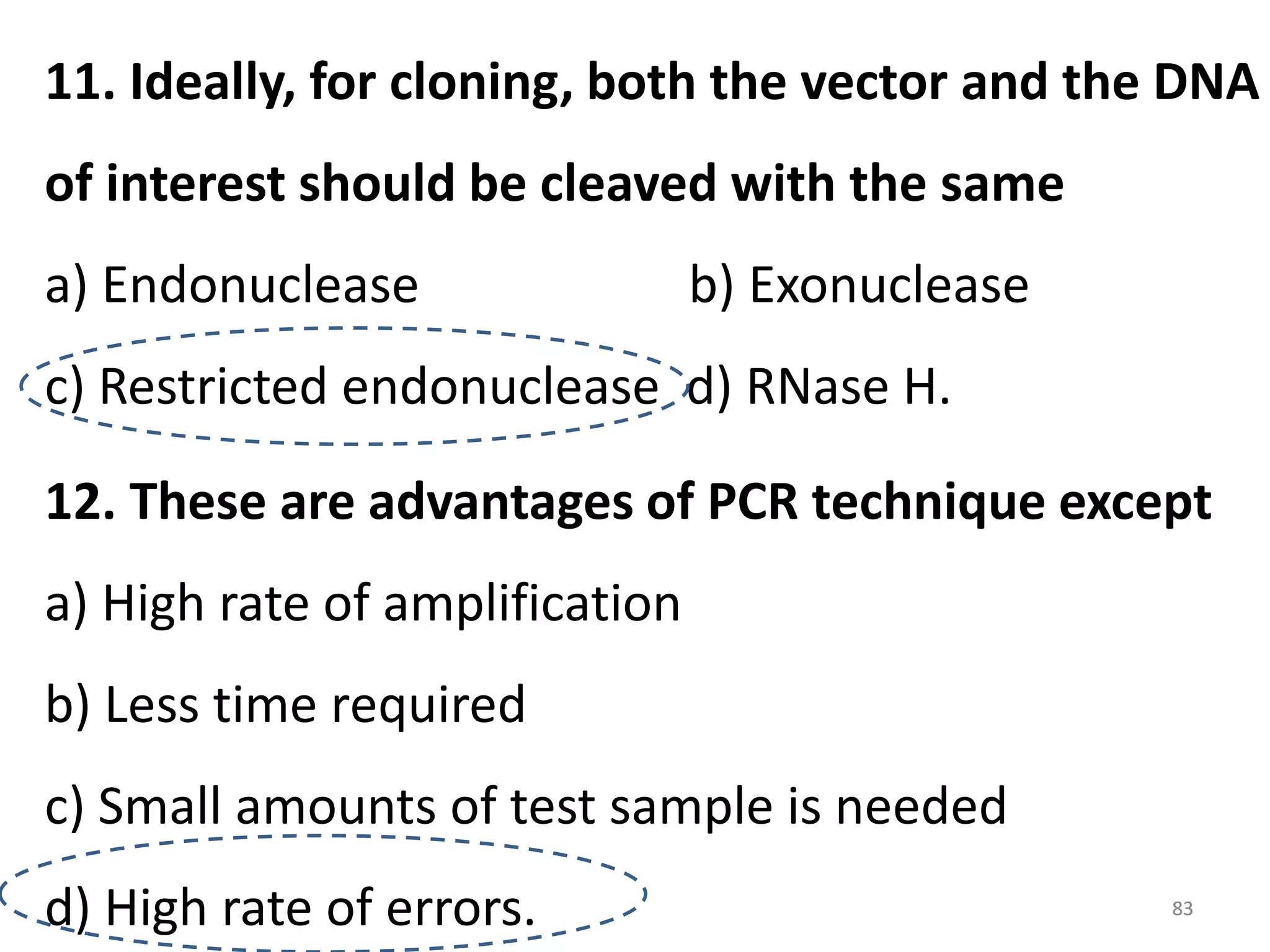 11. Ideally, for cloning, both the vector and the DNA
of interest should be cleaved with the same
a) Endonuclease

b) Exonuclease

c) Restricted endonuclease d) RNase H.
12. These are advantages of PCR technique except
a) High rate of amplification
b) Less time required
c) Small amounts of test sample is needed
d) High rate of errors.

83

 