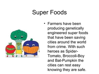 Super Foods Farmers have been producing genetically engineered super foods that have been saving cities around the world from crime. With such heroes as Spider-Tomato, Broccoli-Boy and Bat-Pumpkin the cities can rest easy knowing they are safe. 