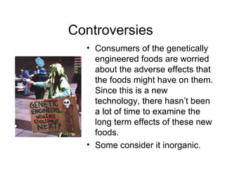 Controversies  Consumers of the genetically engineered foods are worried about the adverse effects that the foods might have on them. Since this is a new technology, there hasn’t been a lot of time to examine the long term effects of these new foods. Some consider it inorganic. 