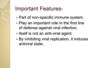 Important Features-
 Part of non-specific immune system.
 Play an important role in the first line
of defense against viral infection.
 Itself is not an anti-viral agent.
 By inhibiting viral replication, it induces
antiviral state.
 