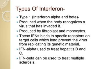 Types Of Interferon-
 Type 1 (Interferon alpha and beta)-
 Produced when the body recognizes a
virus that has invaded it.
 Produced by fibroblast and monocytes.
 These IFNs binds to specfic receptors on
target cells which lead prevent the virus
from replicating its genetic material.
 IFN-alpha used to treat hepatitis B and
C.
 IFN-beta can be used to treat multiple
sclerosis.
 