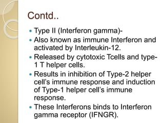 Contd..
 Type II (Interferon gamma)-
 Also known as immune Interferon and
activated by Interleukin-12.
 Released by cytotoxic Tcells and type-
1 T helper cells.
 Results in inhibition of Type-2 helper
cell’s immune response and induction
of Type-1 helper cell’s immune
response.
 These Interferons binds to Interferon
gamma receptor (IFNGR).
 