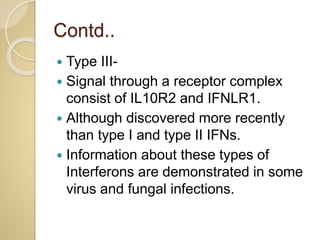 Contd..
 Type III-
 Signal through a receptor complex
consist of IL10R2 and IFNLR1.
 Although discovered more recently
than type I and type II IFNs.
 Information about these types of
Interferons are demonstrated in some
virus and fungal infections.
 