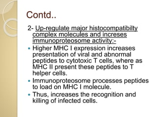 Contd..
2- Up-regulate major histocompatibilty
complex molecules and increses
immunoproteosome activity:-
 Higher MHC I expression increases
presentation of viral and abnormal
peptides to cytotoxic T cells, where as
MHC II present these peptides to T
helper cells.
 Immunoproteosome processes peptides
to load on MHC I molecule.
 Thus, increases the recognition and
killing of infected cells.
 