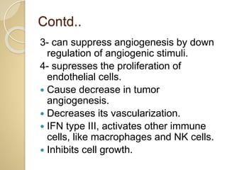 Contd..
3- can suppress angiogenesis by down
regulation of angiogenic stimuli.
4- supresses the proliferation of
endothelial cells.
 Cause decrease in tumor
angiogenesis.
 Decreases its vascularization.
 IFN type III, activates other immune
cells, like macrophages and NK cells.
 Inhibits cell growth.
 