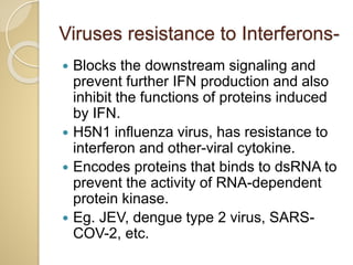 Viruses resistance to Interferons-
 Blocks the downstream signaling and
prevent further IFN production and also
inhibit the functions of proteins induced
by IFN.
 H5N1 influenza virus, has resistance to
interferon and other-viral cytokine.
 Encodes proteins that binds to dsRNA to
prevent the activity of RNA-dependent
protein kinase.
 Eg. JEV, dengue type 2 virus, SARS-
COV-2, etc.
 