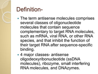 Definition-
 The term antisense molecules comprises
several classes of oligonucleotide
molecules that contain sequence
complementary to target RNA molecules,
such as mRNA, viral RNA, or other RNA
species, and that inhibit the function of
their target RNA after sequence-specific
binding.
 4 major classes- antisense
oligodeoxyribonucleotide (ssDNA
molecules), ribozyme, small interfering
RNA molecules, and DNAzymes.
 