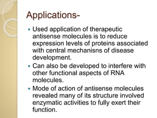 Applications-
 Used application of therapeutic
antisense molecules is to reduce
expression levels of proteins associated
with central mechanisns of disease
development.
 Can also be developed to interfere with
other functional aspects of RNA
molecules.
 Mode of action of antisense molecules
revealed many of its structure involved
enzymatic activities to fully exert their
function.
 