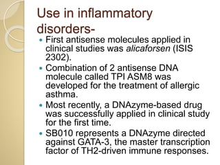 Use in inflammatory
disorders-
 First antisense molecules applied in
clinical studies was alicaforsen (ISIS
2302).
 Combination of 2 antisense DNA
molecule called TPI ASM8 was
developed for the treatment of allergic
asthma.
 Most recently, a DNAzyme-based drug
was successfully applied in clinical study
for the first time.
 SB010 represents a DNAzyme directed
against GATA-3, the master transcription
factor of TH2-driven immune responses.
 