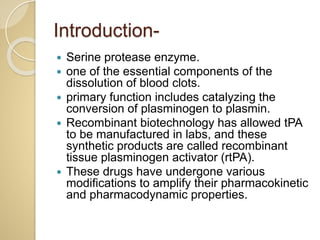 Introduction-
 Serine protease enzyme.
 one of the essential components of the
dissolution of blood clots.
 primary function includes catalyzing the
conversion of plasminogen to plasmin.
 Recombinant biotechnology has allowed tPA
to be manufactured in labs, and these
synthetic products are called recombinant
tissue plasminogen activator (rtPA).
 These drugs have undergone various
modifications to amplify their pharmacokinetic
and pharmacodynamic properties.
 