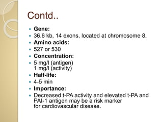 Contd..
 Gene:
 36.6 kb, 14 exons, located at chromosome 8.
 Amino acids:
 527 or 530
 Concentration:
 5 mg/l (antigen)
1 mg/l (activity)
 Half-life:
 4-5 min
 Importance:
 Decreased t-PA activity and elevated t-PA and
PAI-1 antigen may be a risk marker
for cardiovascular disease.
 