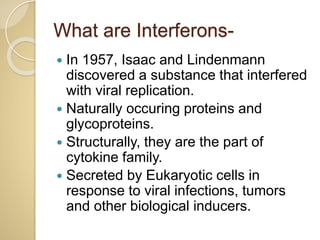 What are Interferons-
 In 1957, Isaac and Lindenmann
discovered a substance that interfered
with viral replication.
 Naturally occuring proteins and
glycoproteins.
 Structurally, they are the part of
cytokine family.
 Secreted by Eukaryotic cells in
response to viral infections, tumors
and other biological inducers.
 