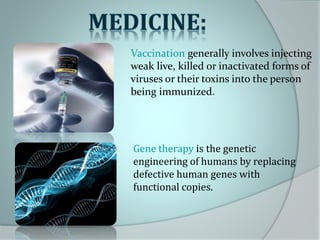 Vaccination generally involves injecting
weak live, killed or inactivated forms of
viruses or their toxins into the person
being immunized.
Gene therapy is the genetic
engineering of humans by replacing
defective human genes with
functional copies.
 