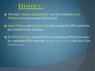 The term “Genetic Engineering" was first coined by Jack
Williamson in his science fiction novel.
James Watson and Francis Crick showed that the DNA molecule
has a double-helix structure.
In 1972, Paul berg created the first recombinant DNA molecules
by combining DNA from the monkey virus SV40 with that of the
lambda virus.
 