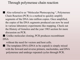 Through polymerase chain reaction
■ Also referred to as “Molecular Photocopying “, Polymerase
Chain Reaction (PCR) is a method to quickly amplify
segments of the DNA into million copies. Once amplified,
the copies of the DNA segments produced can now be used
in various laboratory experiments like mapping. Check out
the History of Genetics and the year 1983 section for more
discussion on PCR.
■ Unlike molecular cloning, PCR produces recombinant
DNA
without the need for vectors and host cells.
■ The templates DNA (DNA to be copied) is simply mixed
with the forward and reverse primers, nucleotides, and DNA
polymerase and undergo repeated cycles through PCR.
 