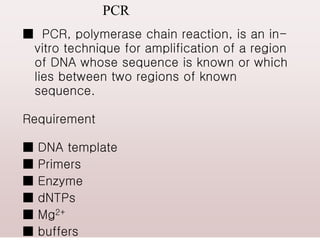 PCR
■ PCR, polymerase chain reaction, is an in-
vitro technique for amplification of a region
of DNA whose sequence is known or which
lies between two regions of known
sequence.
Requirement
■ DNA template
■ Primers
■ Enzyme
■ dNTPs
■ Mg2+
■ buffers
 