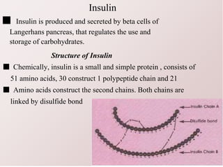 Insulin
■ Insulin is produced and secreted by beta cells of
Langerhans pancreas, that regulates the use and
storage of carbohydrates.
Structure of Insulin
■ Chemically, insulin is a small and simple protein , consists of
51 amino acids, 30 construct 1 polypeptide chain and 21
■ Amino acids construct the second chains. Both chains are
linked by disulfide bond
 