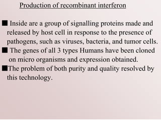 Production of recombinant interferon
■ Inside are a group of signalling proteins made and
released by host cell in response to the presence of
pathogens, such as viruses, bacteria, and tumor cells.
■ The genes of all 3 types Humans have been cloned
on micro organisms and expression obtained.
■The problem of both purity and quality resolved by
this technology.
 