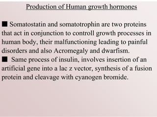 Production of Human growth hormones
■ Somatostatin and somatotrophin are two proteins
that act in conjunction to controll growth processes in
human body, their malfunctioning leading to painful
disorders and also Acromegaly and dwarfism.
■ Same process of insulin, involves insertion of an
artificial gene into a lac z vector, synthesis of a fusion
protein and cleavage with cyanogen bromide.
 