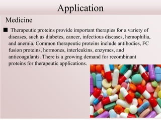 Application
Medicine
■ Therapeutic proteins provide important therapies for a variety of
diseases, such as diabetes, cancer, infectious diseases, hemophilia,
and anemia. Common therapeutic proteins include antibodies, FC
fusion proteins, hormones, interleukins, enzymes, and
anticoagulants. There is a growing demand for recombinant
proteins for therapeutic applications.
 