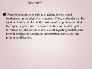Research
■ Recombinant proteins help to elucidate the basic and
fundamental principles of an organism. These molecules can be
used to identify and locate the position of the protein encoded
by a specific gene, and to uncover the function of other genes
in various cellular activities such as cell signaling, metabolism,
growth, replication and death, transcription, translation, and
protein modification.
 