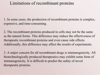 Limitations of recombinant proteins
1. In some cases, the production of recombinant proteins is complex,
expensive, and time-consuming.
2. The recombinant proteins produced in cells may not be the same
as the natural forms. This difference may reduce the effectiveness of
therapeutic recombinant proteins and even cause side effects.
Additionally, this difference may affect the results of experiments.
3. A major concern for all recombinant drugs is immunogenicity. All
biotechnologically produced therapeutics may exhibit some form of
immunogenicity. It is difficult to predict the safety of novel
therapeutic proteins.
 