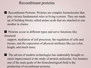 Recombinant proteins
■ Recombinant Proteins: Proteins are complex biomolecules that
play various fundamental roles in living systems. They are made
up of building blocks called amino acids that are attached to one
another in chains.
■ Proteins occur in different types and serve functions like
structural
support, mediation of cell processes, the regulation of cells and
tissues, and the expression of physical attributes like eye color,
height, and much more.
■ The advent of modern technologies has undeniably brought so
much improvement in the study of protein molecules. For instance
one of the main goals of the biotechnological field is the
production of recombinant proteins.
 