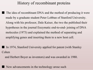 History of recombinant proteins
■ The idea of recombinant DNA and the method of producing it were
made by a graduate student Peter Lobban of Stanford University.
Along with his professor, Dale Kaiser, the two the published their
hypotheses in the journal Enzymatic end-to-end- joining of DNA
molecules (1973) and explained the method of separating and
amplifying genes and inserting them to a new host cell.
■ In 1974, Stanford University applied for patent (with Stanley
Cohen
and Herbert Boyer as inventors) and was awarded in 1980.
■ New advancements in the technology arose such
 