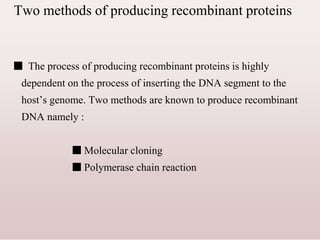 Two methods of producing recombinant proteins
■ The process of producing recombinant proteins is highly
dependent on the process of inserting the DNA segment to the
host’s genome. Two methods are known to produce recombinant
DNA namely :
■ Molecular cloning
■ Polymerase chain reaction
 