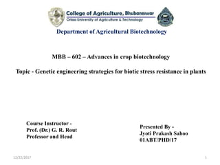 MBB – 602 – Advances in crop biotechnology
Topic - Genetic engineering strategies for biotic stress resistance in plants
Department of Agricultural Biotechnology
Presented By -
Jyoti Prakash Sahoo
01ABT/PHD/17
12/22/2017 1
Course Instructor -
Prof. (Dr.) G. R. Rout
Professor and Head
 