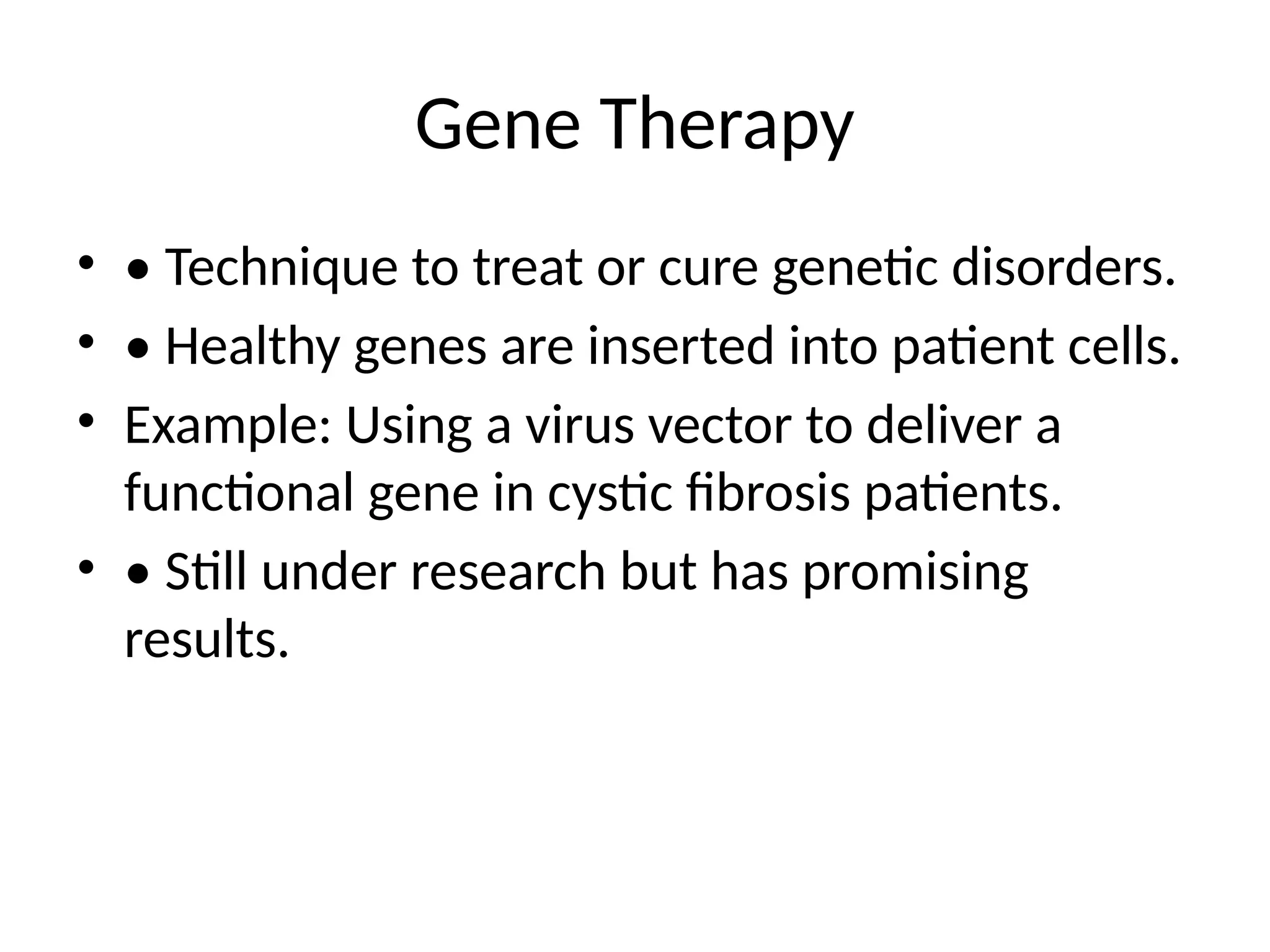 Gene Therapy
• • Technique to treat or cure genetic disorders.
• • Healthy genes are inserted into patient cells.
• Example: Using a virus vector to deliver a
functional gene in cystic fibrosis patients.
• • Still under research but has promising
results.
 