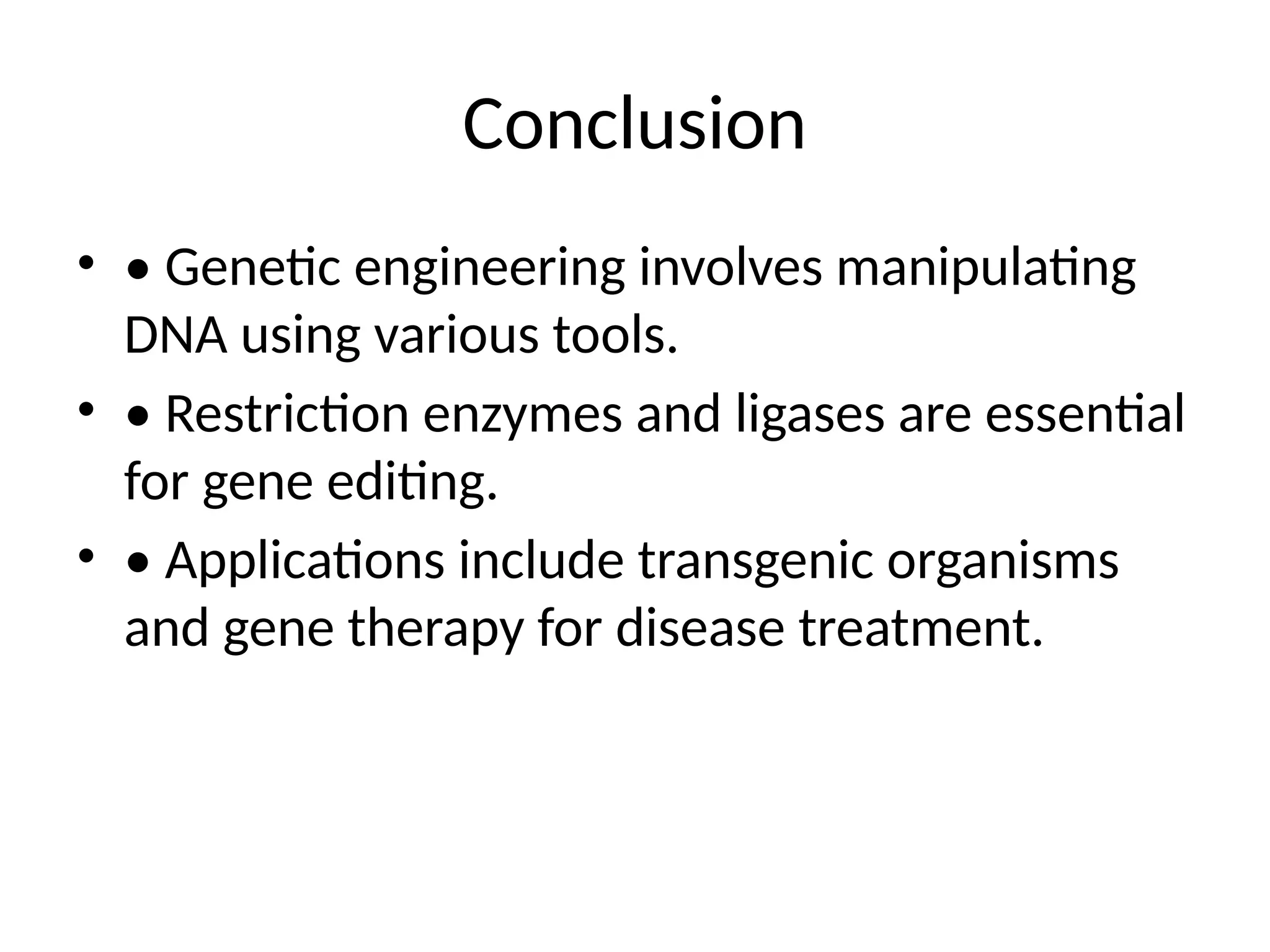 Conclusion
• • Genetic engineering involves manipulating
DNA using various tools.
• • Restriction enzymes and ligases are essential
for gene editing.
• • Applications include transgenic organisms
and gene therapy for disease treatment.
 