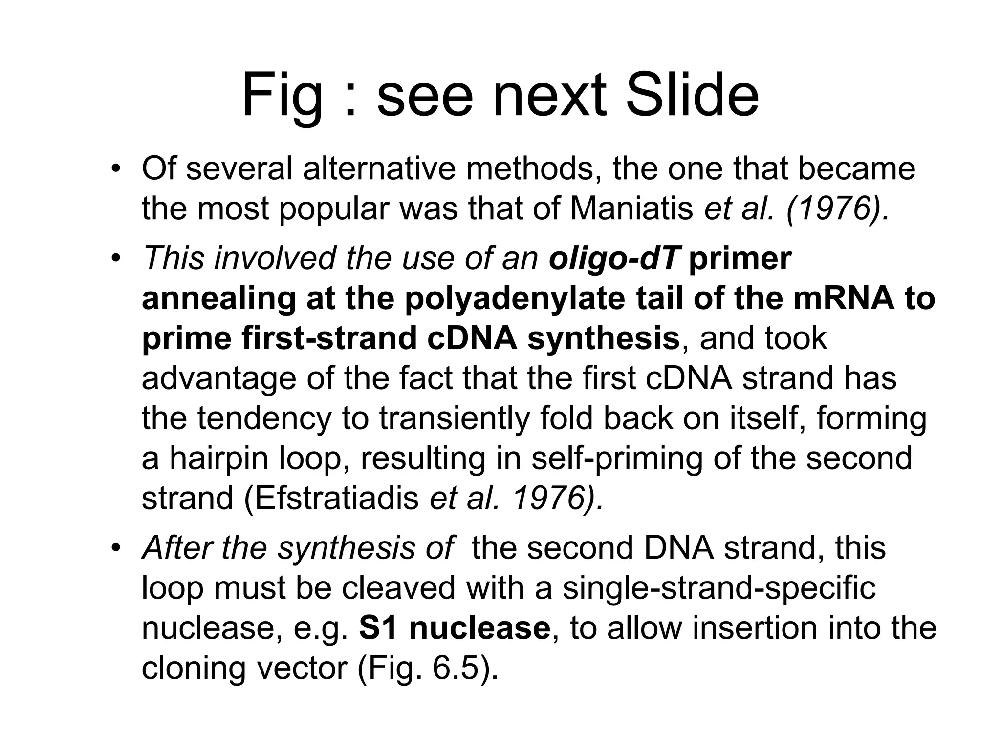 Fig : see next Slide
• Of several alternative methods, the one that became
the most popular was that of Maniatis et al. (1976).
• This involved the use of an oligo-dT primer
annealing at the polyadenylate tail of the mRNA to
prime first-strand cDNA synthesis, and took
advantage of the fact that the first cDNA strand has
the tendency to transiently fold back on itself, forming
a hairpin loop, resulting in self-priming of the second
strand (Efstratiadis et al. 1976).
• After the synthesis of the second DNA strand, this
loop must be cleaved with a single-strand-specific
nuclease, e.g. S1 nuclease, to allow insertion into the
cloning vector (Fig. 6.5).
 