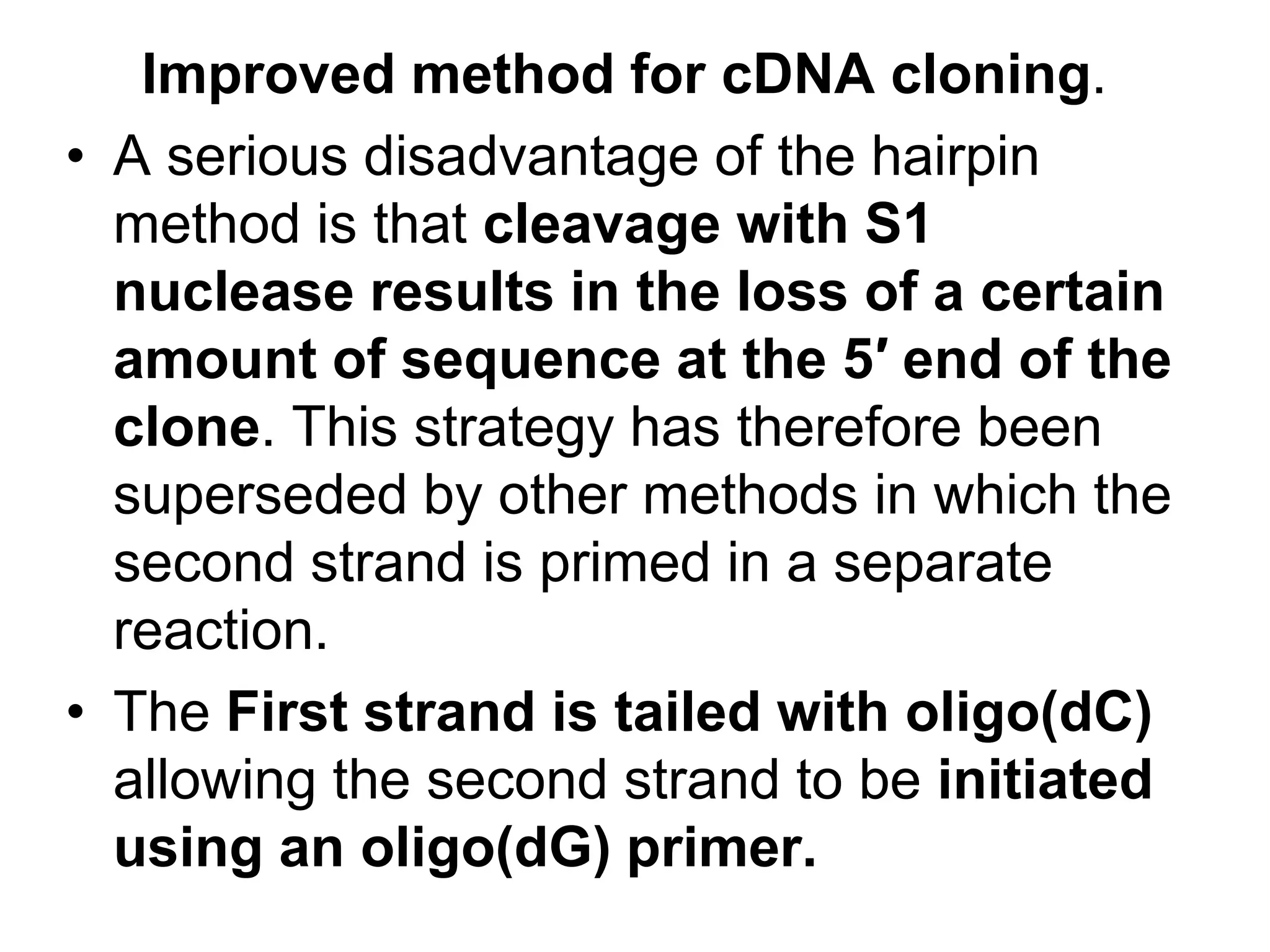 Improved method for cDNA cloning.
• A serious disadvantage of the hairpin
method is that cleavage with S1
nuclease results in the loss of a certain
amount of sequence at the 5′ end of the
clone. This strategy has therefore been
superseded by other methods in which the
second strand is primed in a separate
reaction.
• The First strand is tailed with oligo(dC)
allowing the second strand to be initiated
using an oligo(dG) primer.
 
