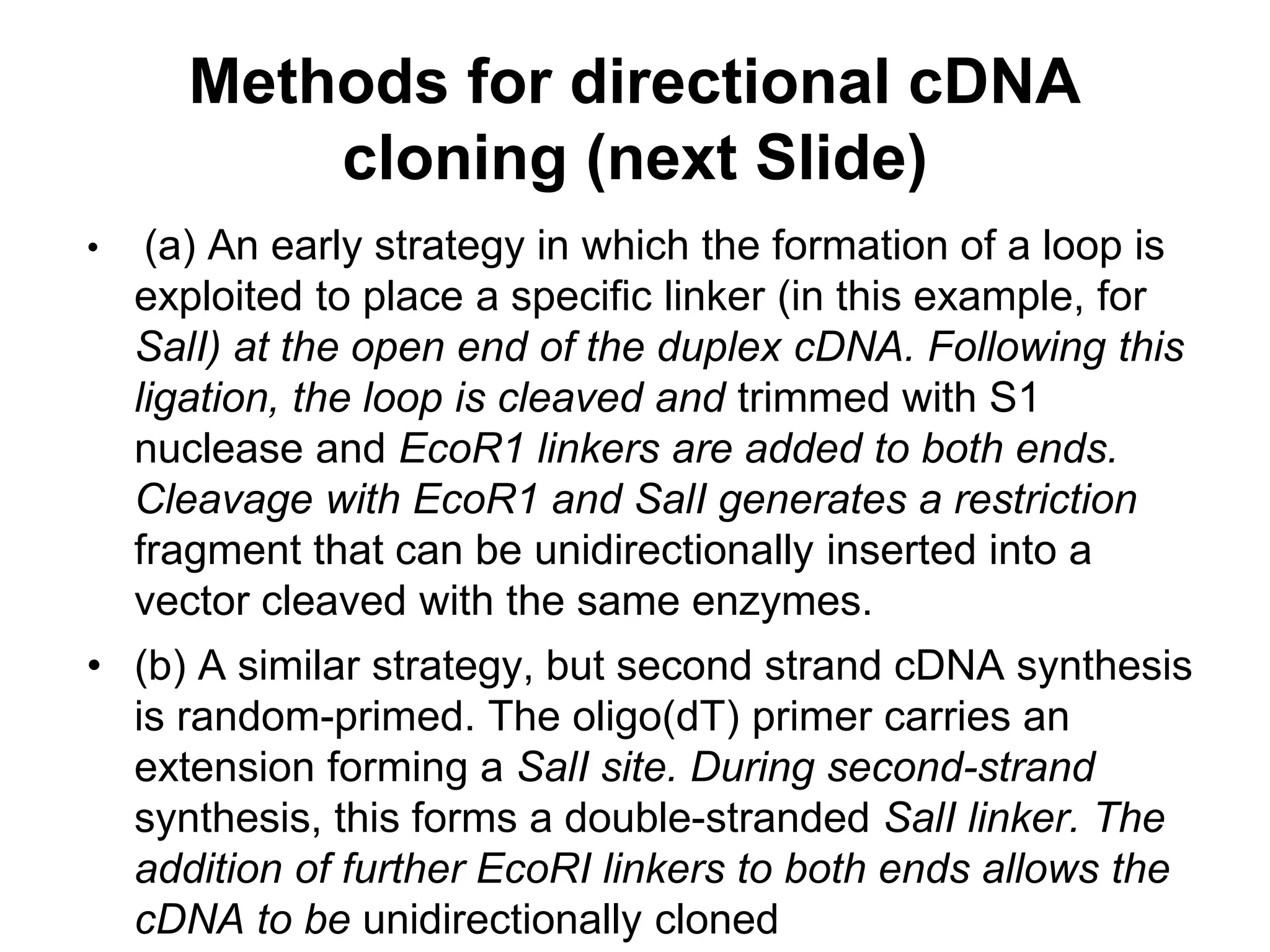 • (a) An early strategy in which the formation of a loop is
exploited to place a specific linker (in this example, for
SalI) at the open end of the duplex cDNA. Following this
ligation, the loop is cleaved and trimmed with S1
nuclease and EcoR1 linkers are added to both ends.
Cleavage with EcoR1 and SalI generates a restriction
fragment that can be unidirectionally inserted into a
vector cleaved with the same enzymes.
• (b) A similar strategy, but second strand cDNA synthesis
is random-primed. The oligo(dT) primer carries an
extension forming a SalI site. During second-strand
synthesis, this forms a double-stranded SalI linker. The
addition of further EcoRI linkers to both ends allows the
cDNA to be unidirectionally cloned
Methods for directional cDNA
cloning (next Slide)
 
