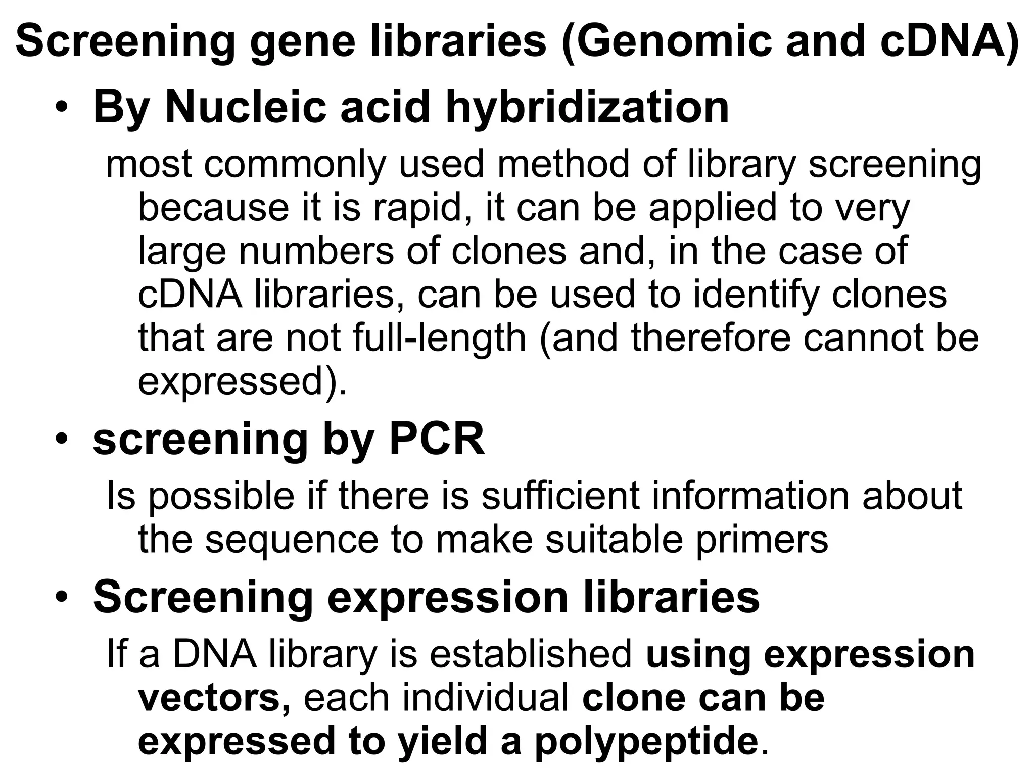 Screening gene libraries (Genomic and cDNA)
• By Nucleic acid hybridization
most commonly used method of library screening
because it is rapid, it can be applied to very
large numbers of clones and, in the case of
cDNA libraries, can be used to identify clones
that are not full-length (and therefore cannot be
expressed).
• screening by PCR
Is possible if there is sufficient information about
the sequence to make suitable primers
• Screening expression libraries
If a DNA library is established using expression
vectors, each individual clone can be
expressed to yield a polypeptide.
 