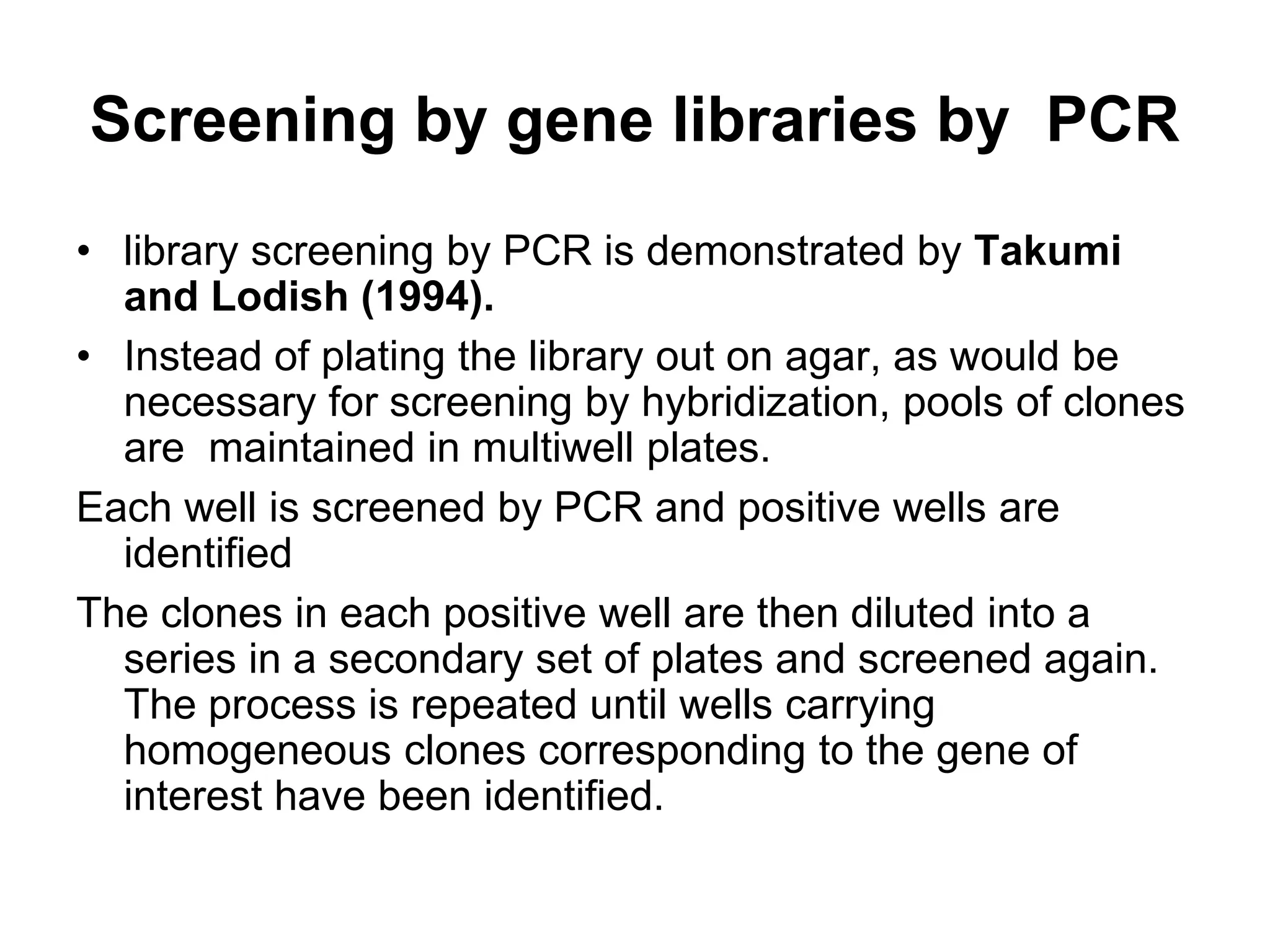 Screening by gene libraries by PCR
• library screening by PCR is demonstrated by Takumi
and Lodish (1994).
• Instead of plating the library out on agar, as would be
necessary for screening by hybridization, pools of clones
are maintained in multiwell plates.
Each well is screened by PCR and positive wells are
identified
The clones in each positive well are then diluted into a
series in a secondary set of plates and screened again.
The process is repeated until wells carrying
homogeneous clones corresponding to the gene of
interest have been identified.
 