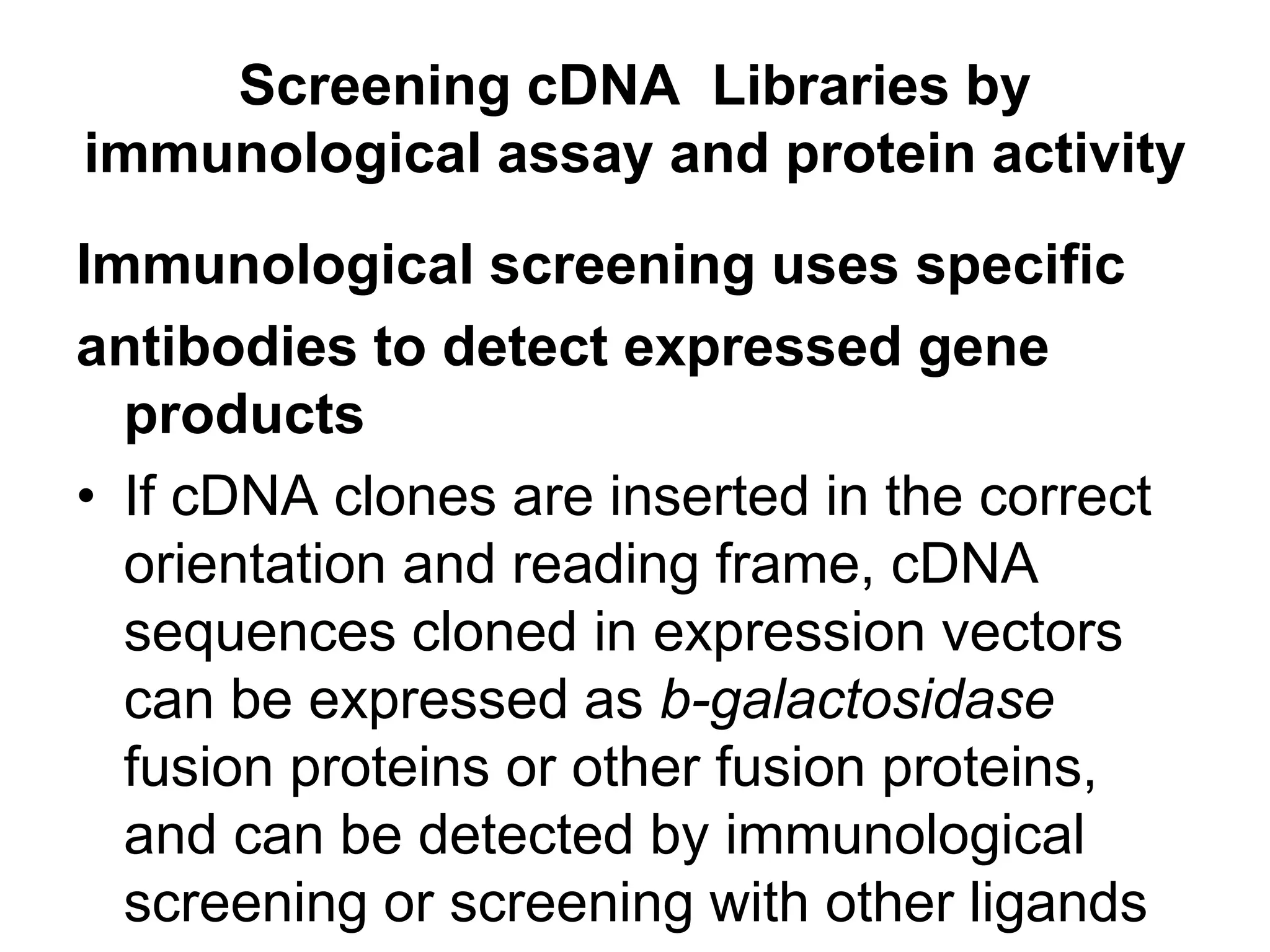Immunological screening uses specific
antibodies to detect expressed gene
products
• If cDNA clones are inserted in the correct
orientation and reading frame, cDNA
sequences cloned in expression vectors
can be expressed as b-galactosidase
fusion proteins or other fusion proteins,
and can be detected by immunological
screening or screening with other ligands
Screening cDNA Libraries by
immunological assay and protein activity
 