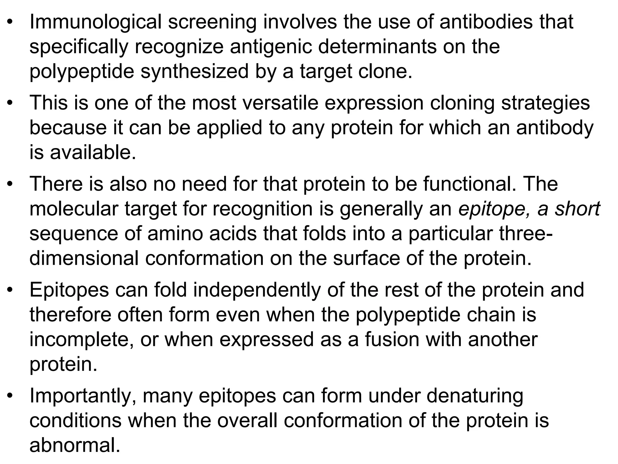 • Immunological screening involves the use of antibodies that
specifically recognize antigenic determinants on the
polypeptide synthesized by a target clone.
• This is one of the most versatile expression cloning strategies
because it can be applied to any protein for which an antibody
is available.
• There is also no need for that protein to be functional. The
molecular target for recognition is generally an epitope, a short
sequence of amino acids that folds into a particular three-
dimensional conformation on the surface of the protein.
• Epitopes can fold independently of the rest of the protein and
therefore often form even when the polypeptide chain is
incomplete, or when expressed as a fusion with another
protein.
• Importantly, many epitopes can form under denaturing
conditions when the overall conformation of the protein is
abnormal.
 