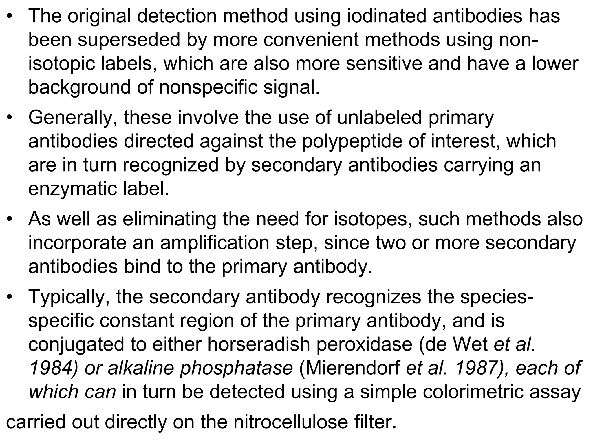 • The original detection method using iodinated antibodies has
been superseded by more convenient methods using non-
isotopic labels, which are also more sensitive and have a lower
background of nonspecific signal.
• Generally, these involve the use of unlabeled primary
antibodies directed against the polypeptide of interest, which
are in turn recognized by secondary antibodies carrying an
enzymatic label.
• As well as eliminating the need for isotopes, such methods also
incorporate an amplification step, since two or more secondary
antibodies bind to the primary antibody.
• Typically, the secondary antibody recognizes the species-
specific constant region of the primary antibody, and is
conjugated to either horseradish peroxidase (de Wet et al.
1984) or alkaline phosphatase (Mierendorf et al. 1987), each of
which can in turn be detected using a simple colorimetric assay
carried out directly on the nitrocellulose filter.
 