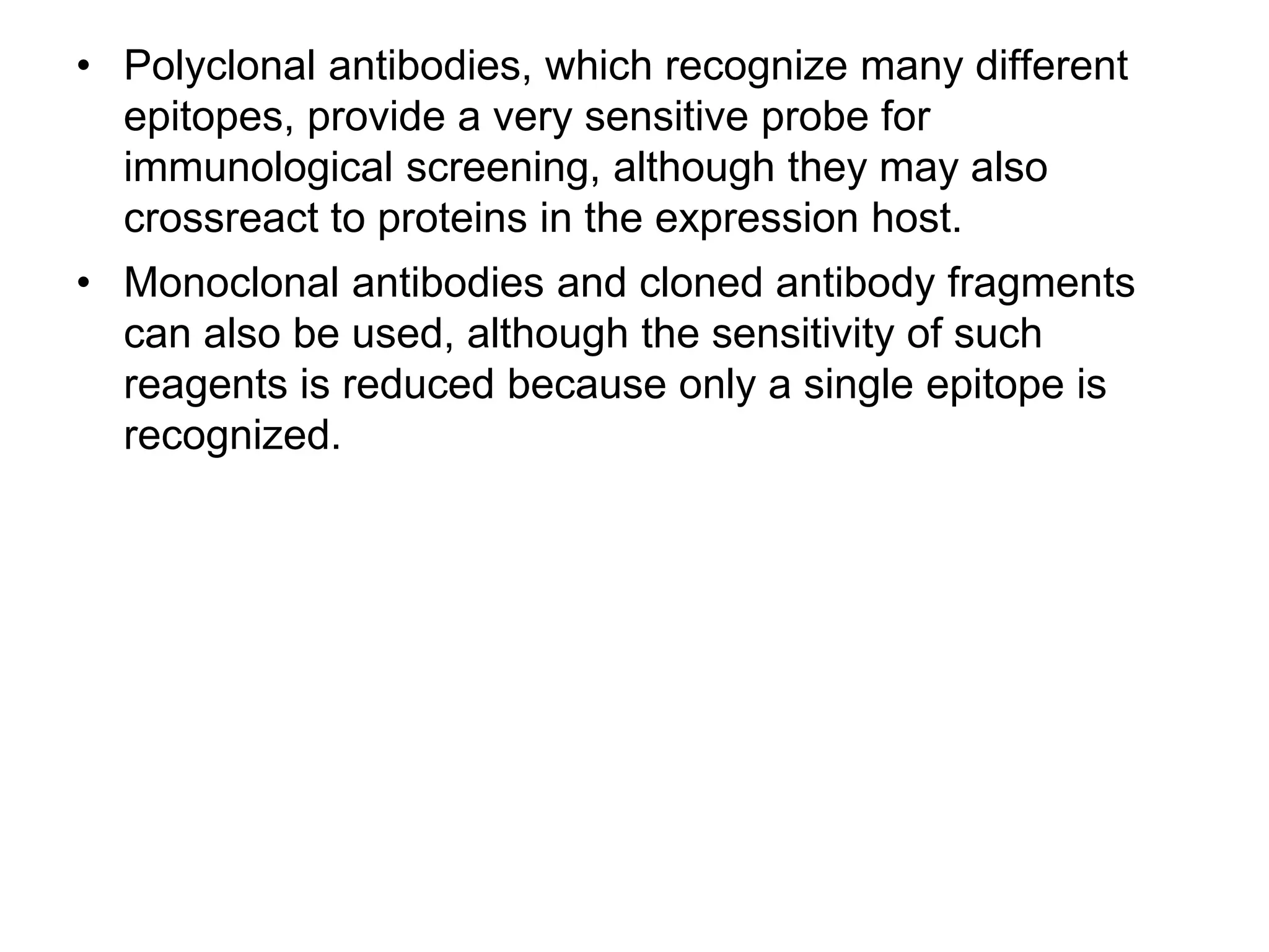 • Polyclonal antibodies, which recognize many different
epitopes, provide a very sensitive probe for
immunological screening, although they may also
crossreact to proteins in the expression host.
• Monoclonal antibodies and cloned antibody fragments
can also be used, although the sensitivity of such
reagents is reduced because only a single epitope is
recognized.
 