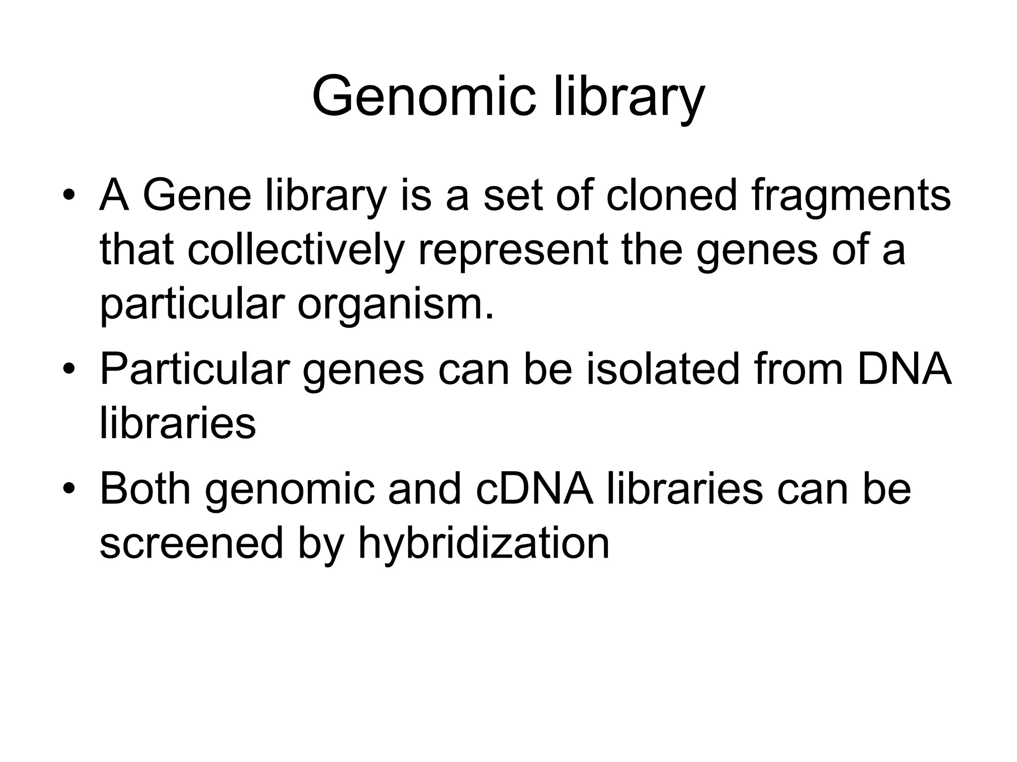 Genomic library
• A Gene library is a set of cloned fragments
that collectively represent the genes of a
particular organism.
• Particular genes can be isolated from DNA
libraries
• Both genomic and cDNA libraries can be
screened by hybridization
 