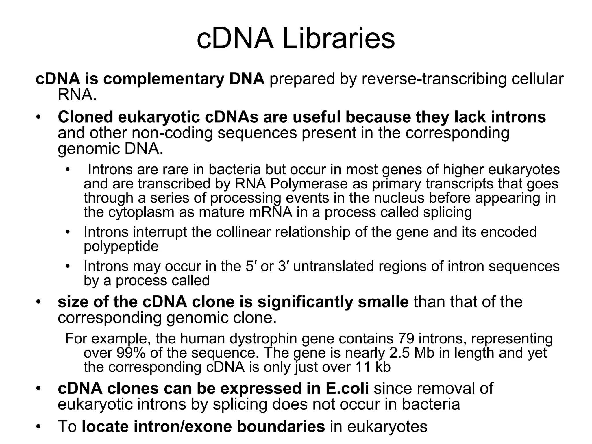 cDNA Libraries
cDNA is complementary DNA prepared by reverse-transcribing cellular
RNA.
• Cloned eukaryotic cDNAs are useful because they lack introns
and other non-coding sequences present in the corresponding
genomic DNA.
• Introns are rare in bacteria but occur in most genes of higher eukaryotes
and are transcribed by RNA Polymerase as primary transcripts that goes
through a series of processing events in the nucleus before appearing in
the cytoplasm as mature mRNA in a process called splicing
• Introns interrupt the collinear relationship of the gene and its encoded
polypeptide
• Introns may occur in the 5′ or 3′ untranslated regions of intron sequences
by a process called
• size of the cDNA clone is significantly smalle than that of the
corresponding genomic clone.
For example, the human dystrophin gene contains 79 introns, representing
over 99% of the sequence. The gene is nearly 2.5 Mb in length and yet
the corresponding cDNA is only just over 11 kb
• cDNA clones can be expressed in E.coli since removal of
eukaryotic introns by splicing does not occur in bacteria
• To locate intron/exone boundaries in eukaryotes
 